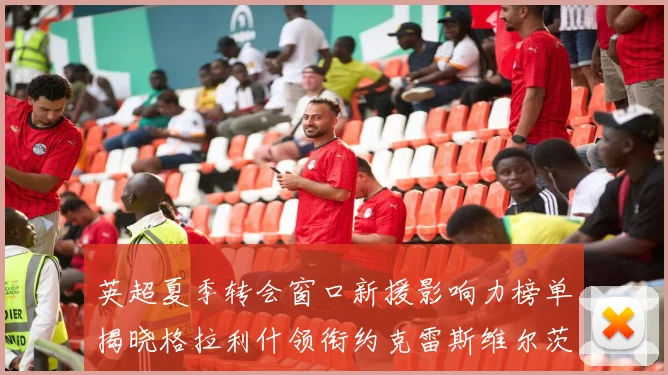 英超夏季转会窗口新援影响力榜单揭晓格拉利什领衔约克雷斯维尔茨排名解析