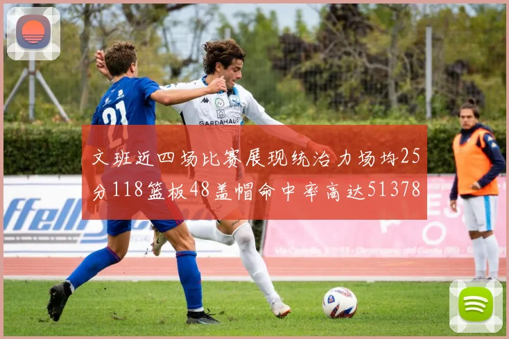 文班近四场比赛展现统治力场均25分118篮板48盖帽命中率高达513782