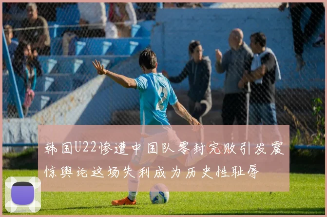 韩国U22惨遭中国队零封完败引发震惊舆论这场失利成为历史性耻辱