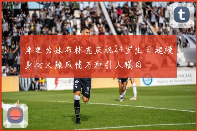 库里为妹布林克庆祝24岁生日超模身材火辣风情万种引人瞩目
