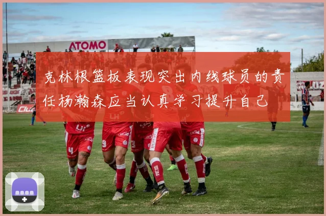 克林根篮板表现突出内线球员的责任杨瀚森应当认真学习提升自己