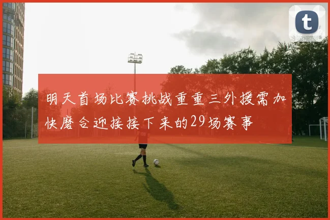 明天首场比赛挑战重重三外援需加快磨合迎接接下来的29场赛事