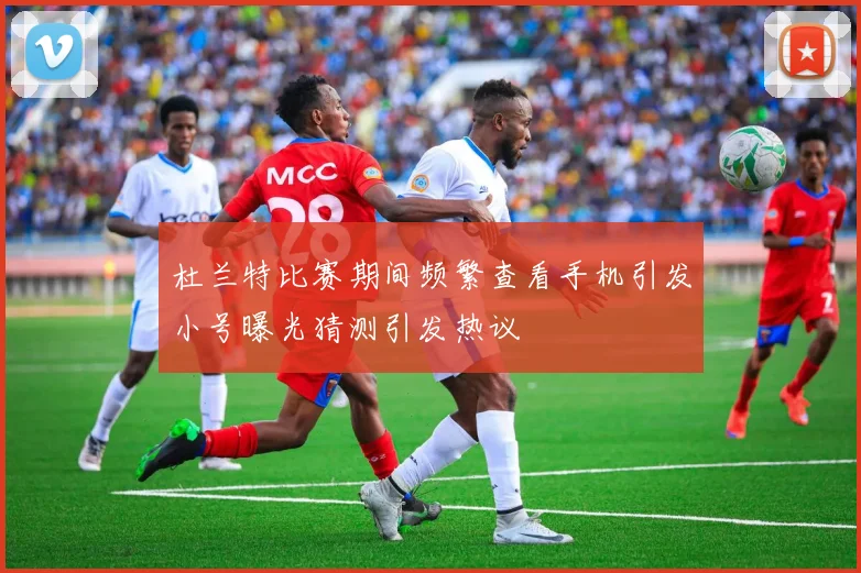 杜兰特比赛期间频繁查看手机引发小号曝光猜测引发热议