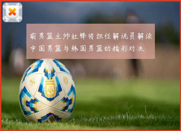 前男篮主帅杜锋将担任解说员解读中国男篮与韩国男篮的精彩对决
