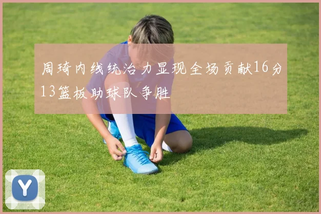 周琦内线统治力显现全场贡献16分13篮板助球队争胜