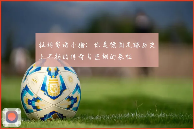 拉姆寄语小猪：你是德国足球历史上不朽的传奇与坚韧的象征