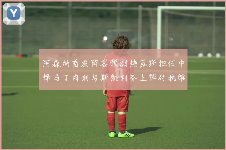 阿森纳首发阵容预测热苏斯担任中锋马丁内利与斯凯利齐上阵对抗维拉