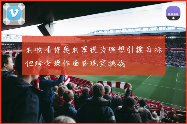 利物浦将奥利塞视为理想引援目标但转会操作面临现实挑战