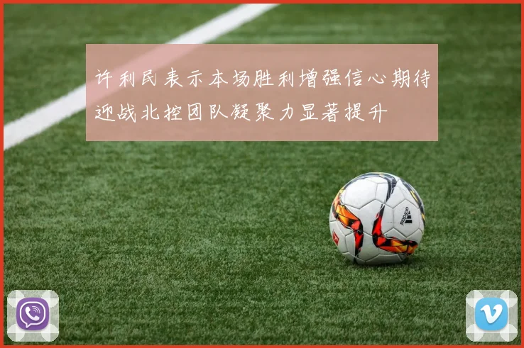 许利民表示本场胜利增强信心期待迎战北控团队凝聚力显著提升