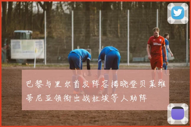 巴黎与里尔首发阵容揭晓登贝莱维蒂尼亚领衔出战杜埃等人助阵