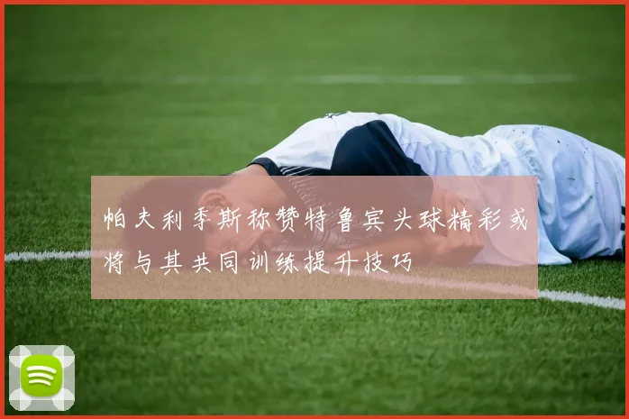 帕夫利季斯称赞特鲁宾头球精彩或将与其共同训练提升技巧