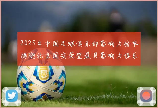 2025年中国足球俱乐部影响力榜单揭晓北京国安荣登最具影响力俱乐部榜首