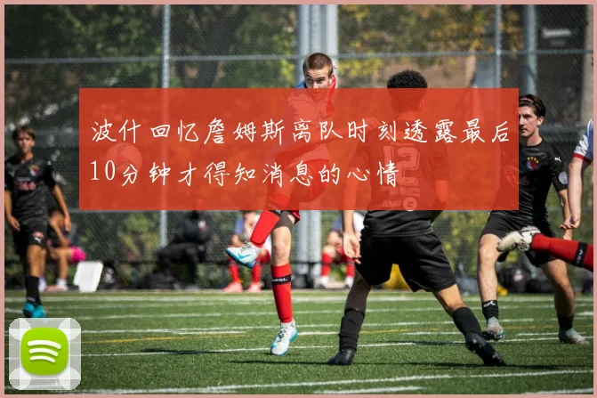波什回忆詹姆斯离队时刻透露最后10分钟才得知消息的心情
