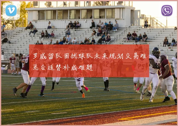 罗威留队困扰球队未来规划交易难觅合适替补成难题